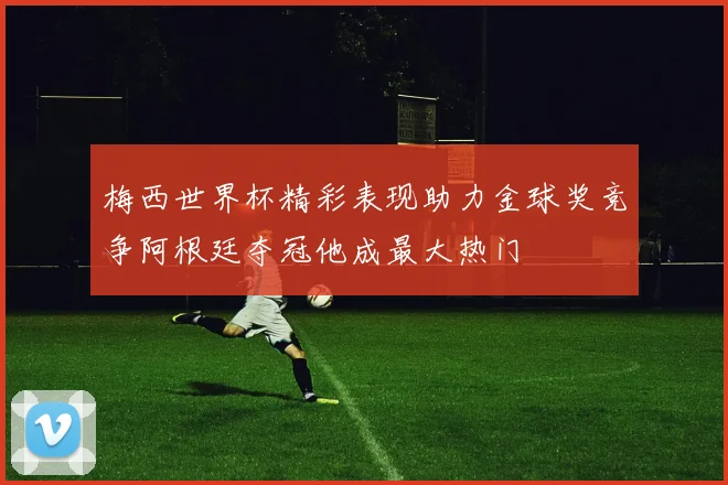 梅西世界杯精彩表现助力金球奖竞争阿根廷夺冠他成最大热门