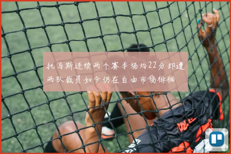 托马斯连续两个赛季场均22分却遭两队裁员如今仍在自由市场徘徊