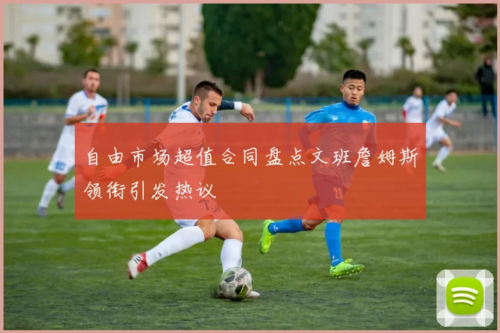 自由市场超值合同盘点文班詹姆斯领衔引发热议