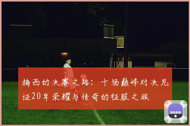 梅西的决赛之路：十场巅峰对决见证20年荣耀与传奇的征服之旅