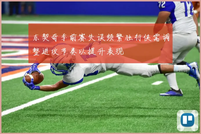 东契奇季前赛失误频繁独行侠需调整进攻节奏以提升表现