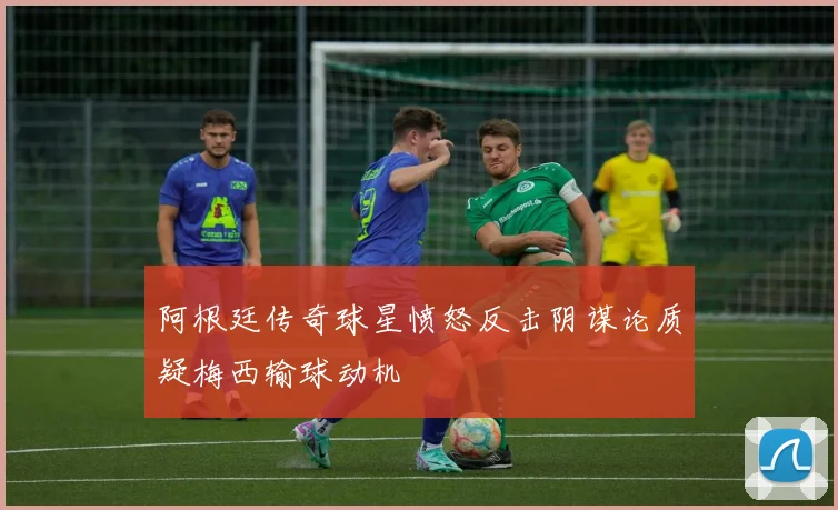阿根廷传奇球星愤怒反击阴谋论质疑梅西输球动机
