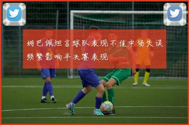 姆巴佩坦言球队表现不佳中场失误频繁影响半决赛表现