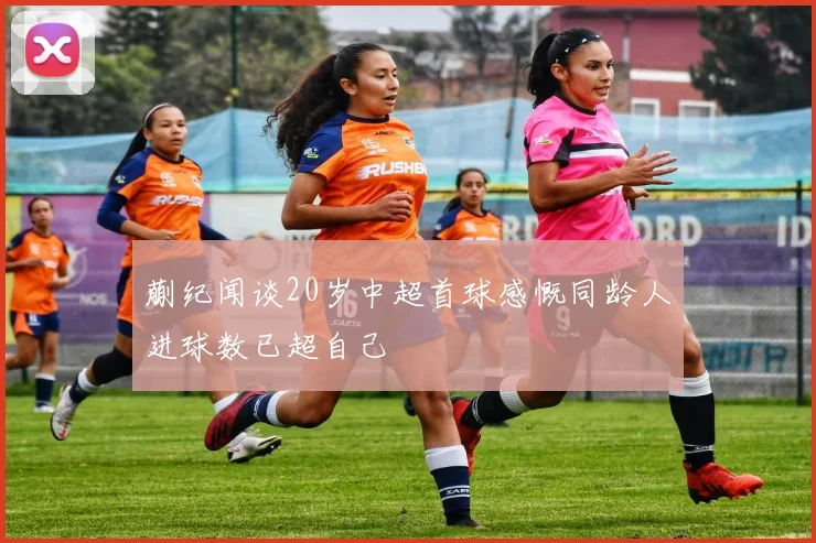 蒯纪闻谈20岁中超首球感慨同龄人进球数已超自己